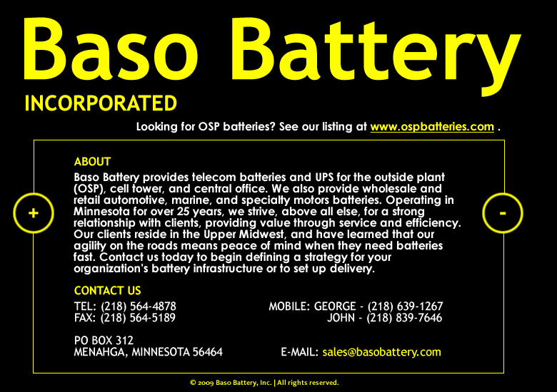 Baso Battery provides telecom batteries and UPS for the outside plant (OSP), cell tower, and central office. We also provide wholesale and retail automotive, marine, and specialty motors batteries. Operating in Minnesota for over 25 years, we strive, above all else, for a strong relationship with clients, providing value through service and efficiency. Our clients reside in the Upper Midwest, and have learned that our agility on the roads means peace of mind when they need batteries fast. Contact us today to begin defining a strategy for your organization's battery infrastructure or to set up delivery.